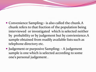  Convenience Sampling:- is also called the chunk.A

chunk refers to that fraction of the population being
interviewed or investigated which is selected neither
by probability or by judgement but by convienience.A
sample obtained from readily available lists such as
telephone directory etc.
 Judgement or purposive Sampling: - A judgement
sample is one which is selected according to some
one’s personal judgement .

 