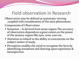 Field observation in Research
Observation may be defined as systematic viewing
,coupled with consideration of the seen phenomena.
Components of Observation
 Sensation – Is derived from sense organs.The accuracy
of observation depends,to a great extent,on the power
of the sensory organs like eyes ,nose ,ears etc.
 Attention-is related to the ability to concentrate on the
subject matter of study.
 Perception-enables the mind to recognise the facts by
identifying sensations and drawing upon experience &
introspection.

 