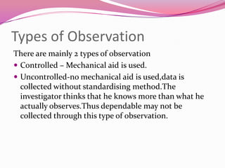 Types of Observation
There are mainly 2 types of observation
 Controlled – Mechanical aid is used.
 Uncontrolled-no mechanical aid is used,data is
collected without standardising method.The
investigator thinks that he knows more than what he
actually observes.Thus dependable may not be
collected through this type of observation.

 