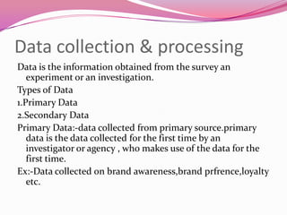 Data collection & processing
Data is the information obtained from the survey an
experiment or an investigation.
Types of Data
1.Primary Data
2.Secondary Data
Primary Data:-data collected from primary source.primary
data is the data collected for the first time by an
investigator or agency , who makes use of the data for the
first time.
Ex:-Data collected on brand awareness,brand prfrence,loyalty
etc.

 