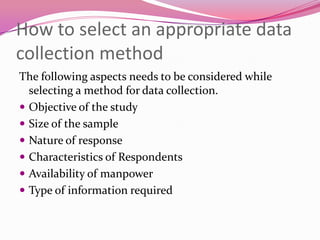 How to select an appropriate data
collection method
The following aspects needs to be considered while
selecting a method for data collection.
 Objective of the study
 Size of the sample
 Nature of response
 Characteristics of Respondents
 Availability of manpower
 Type of information required

 