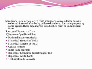 Secondary Data:-are collected from secondary sources .These data are
collected & stored after being collected and used for some purpose by
some agency.These data may be in published form or unpublished
form.
Sources of Secondary Data
A)Sources of published data
 National income statistics
 Statistical abstract of India
 Statistical systems of India
 Census Reports
 India trade Journals
 Reports of Economic department of RBI
 Reports of world bank
 Technical trade journals

 