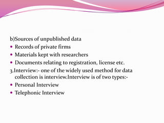 b)Sources of unpublished data
 Records of private firms
 Materials kept with researchers
 Documents relating to registration, license etc.
3.Interview:- one of the widely used method for data
collection is interview.Interview is of two types: Personal Interview
 Telephonic Interview

 