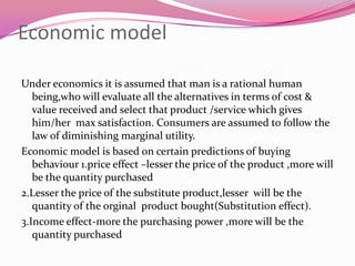Economic model
Under economics it is assumed that man is a rational human
being,who will evaluate all the alternatives in terms of cost &
value received and select that product /service which gives
him/her max satisfaction. Consumers are assumed to follow the
law of diminishing marginal utility.
Economic model is based on certain predictions of buying
behaviour 1.price effect –lesser the price of the product ,more will
be the quantity purchased
2.Lesser the price of the substitute product,lesser will be the
quantity of the orginal product bought(Substitution effect).
3.Income effect-more the purchasing power ,more will be the
quantity purchased

 