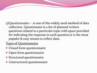 5)Questionnaire:- : is one of the widely used method of data
collection .Questinnaire is a list of planned written
questions related to a particular topic with space provided
for indicating the response to each question.it is the most
popular & easy means to collect data.
Types of Questionnaire
 Closed form questionnaire
 Open form questionnaire
 Structured questionnaire
 Unstructured questionnaire

 