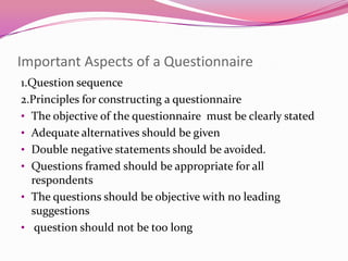 Important Aspects of a Questionnaire
1.Question sequence
2.Principles for constructing a questionnaire
• The objective of the questionnaire must be clearly stated
• Adequate alternatives should be given
• Double negative statements should be avoided.
• Questions framed should be appropriate for all
respondents
• The questions should be objective with no leading
suggestions
• question should not be too long

 