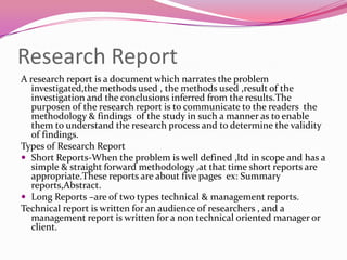 Research Report
A research report is a document which narrates the problem
investigated,the methods used , the methods used ,result of the
investigation and the conclusions inferred from the results.The
purposen of the research report is to communicate to the readers the
methodology & findings of the study in such a manner as to enable
them to understand the research process and to determine the validity
of findings.
Types of Research Report
 Short Reports-When the problem is well defined ,ltd in scope and has a
simple & straight forward methodology ,at that time short reports are
appropriate.These reports are about five pages ex: Summary
reports,Abstract.
 Long Reports –are of two types technical & management reports.
Technical report is written for an audience of researchers , and a
management report is written for a non technical oriented manager or
client.

 
