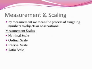 Measurement & Scaling
 By measurement we mean the process of assigning

numbers to objects or observations.
Measurement Scales
 Nominal Scale
 Ordinal Scale
 Interval Scale
 Ratio Scale

 