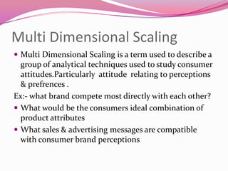 Multi Dimensional Scaling
 Multi Dimensional Scaling is a term used to describe a

group of analytical techniques used to study consumer
attitudes.Particularly attitude relating to perceptions
& prefrences .
Ex:- what brand compete most directly with each other?
 What would be the consumers ideal combination of
product attributes
 What sales & advertising messages are compatible
with consumer brand perceptions

 