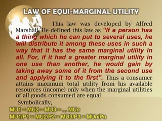 •

This law was developed by Alfred
Marshall. He defined this law as “If a person has

a thing which he can put to several uses, he
will distribute it among these uses in such a
way that it has the same marginal utility in
all. For, if it had a greater marginal utility in
one use than another, he would gain by
taking away some of it from the second use
and applying it to the first”. Thus a consumer

attains maximum total utility from his available
resources (income) only when the marginal utilities
of all goods consumed are equal
Symbolically,
MU1 = MU2 = MU3 = ... MUn
MU1/P1 = MU2/P2 = MU3/P3 = MUn/Pn

 