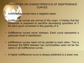 PROPERTIES OR CHARACTERISTICS OF INDIFFERENCE
CURVES
• Indifference curves have a negative slope.
• Indifference curves are convex to the origin. It implies that the
consumer is prepared to sacrifice decreasing quantities of Y
for each given increment in the quantity of X.
• Indifference curves never intersect. Each curve represents a
particular level of satisfaction.
• Indifference curves need not be parallel to each other. This is
because the MRS between two commodities need not be the
same in all indifference curves.
• A higher indifference curve is always preferred to a lower one.

 