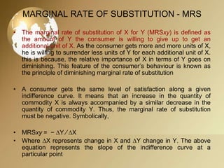 MARGINAL RATE OF SUBSTITUTION - MRS
• The marginal rate of substitution of X for Y (MRSxy) is defined as
the amount of Y the consumer is willing to give up to get an
additional unit of X. As the consumer gets more and more units of X,
he is willing to surrender less units of Y for each additional unit of X.
this is because, the relative importance of X in terms of Y goes on
diminishing. This feature of the consumer’s behaviour is known as
the principle of diminishing marginal rate of substitution
• A consumer gets the same level of satisfaction along a given
indifference curve. It means that an increase in the quantity of
commodity X is always accompanied by a similar decrease in the
quantity of commodity Y. Thus, the marginal rate of substitution
must be negative. Symbolically,

• MRSxy = − ∆Y ∕ ∆X
• Where ∆X represents change in X and ∆Y change in Y. The above
equation represents the slope of the indifference curve at a
particular point

 