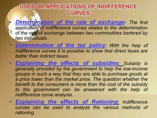 • Determination of the rate of exchange: The first
application of indifference curves relates to the determination
of the rate of exchange between two commodities bartered by
two individuals.

• Determination of the tax policy: With the help of
indifference curves it is possible to show that direct taxes are
better than indirect taxes.

• Explaining the effects of subsidies: Subsidy is
generally provided by the government to help the low-income
groups in such a way that they are able to purchase goods at
a price lower than the market price. The question whether the
benefit to the consumers is more than the cost of the subsidy
to the government can be answered with the help of
indifference curve analysis.

• Explaining the effects of Rationing: Indifference
curves can be used to analyze the various methods of
rationing.

 