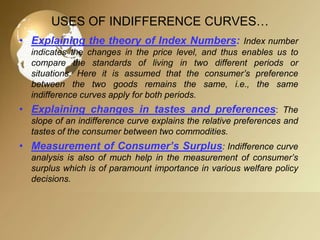 USES OF INDIFFERENCE CURVES…
• Explaining the theory of Index Numbers: Index number
indicates the changes in the price level, and thus enables us to
compare the standards of living in two different periods or
situations. Here it is assumed that the consumer’s preference
between the two goods remains the same, i.e., the same
indifference curves apply for both periods.

• Explaining changes in tastes and preferences: The
slope of an indifference curve explains the relative preferences and
tastes of the consumer between two commodities.

• Measurement of Consumer’s Surplus: Indifference curve
analysis is also of much help in the measurement of consumer’s
surplus which is of paramount importance in various welfare policy
decisions.

 