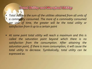 • Total utility is the sum of the utilities obtained from all units of
a commodity consumed. The more of a commodity consumed
per unit of time, the greater will be the total utility or
satisfaction from it up to a certain point
• At some point total utility will reach a maximum and this is
called the saturation point beyond which there is no
satisfaction from the consumption. After attaining the
saturation point, if there is more consumption, it will cause the
total utility to decrease. Symbolically, total utility can be
expressed as:

 