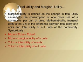 Total Utility and Marginal Utility…
• Marginal utility is defined as the change in total utility
caused by the consumption of one more unit of a
commodity per unit of time. Mathematically, marginal
utility of nTh unit is the difference between total utility of n
units and total utility of n-1 units of the commodity.
Symbolically:
• MU n = TU n – TU n-1
• MU n = marginal utility of n units
• TU n = total utility of n units
• TUn-1 = total utility of n-1 units

 