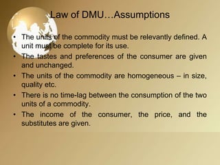 Law of DMU…Assumptions
• The units of the commodity must be relevantly defined. A
unit must be complete for its use.
• The tastes and preferences of the consumer are given
and unchanged.
• The units of the commodity are homogeneous – in size,
quality etc.
• There is no time-lag between the consumption of the two
units of a commodity.
• The income of the consumer, the price, and the
substitutes are given.

 