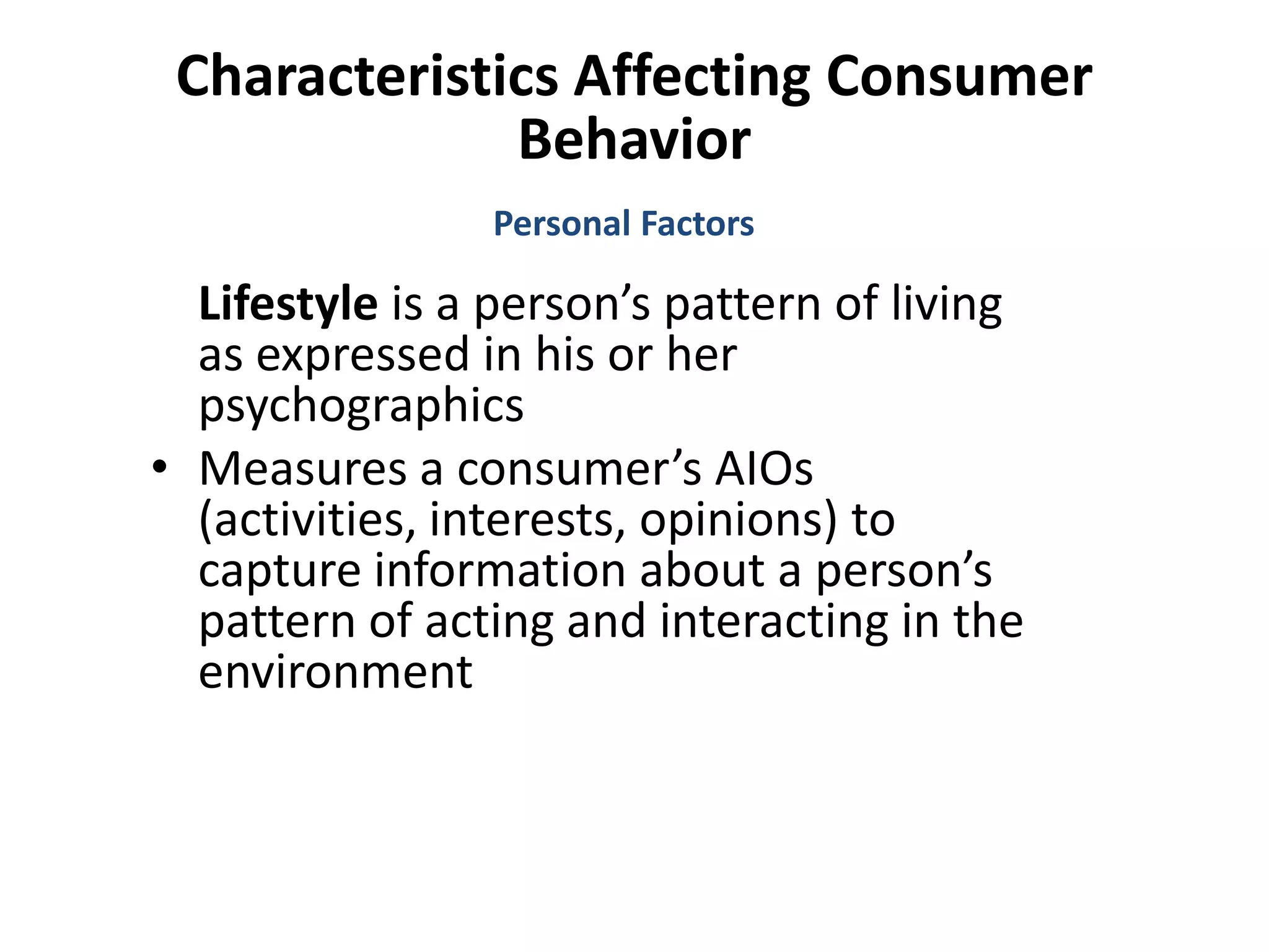 Characteristics Affecting Consumer
Behavior
Lifestyle is a person’s pattern of living
as expressed in his or her
psychographics
• Measures a consumer’s AIOs
(activities, interests, opinions) to
capture information about a person’s
pattern of acting and interacting in the
environment
Personal Factors
 