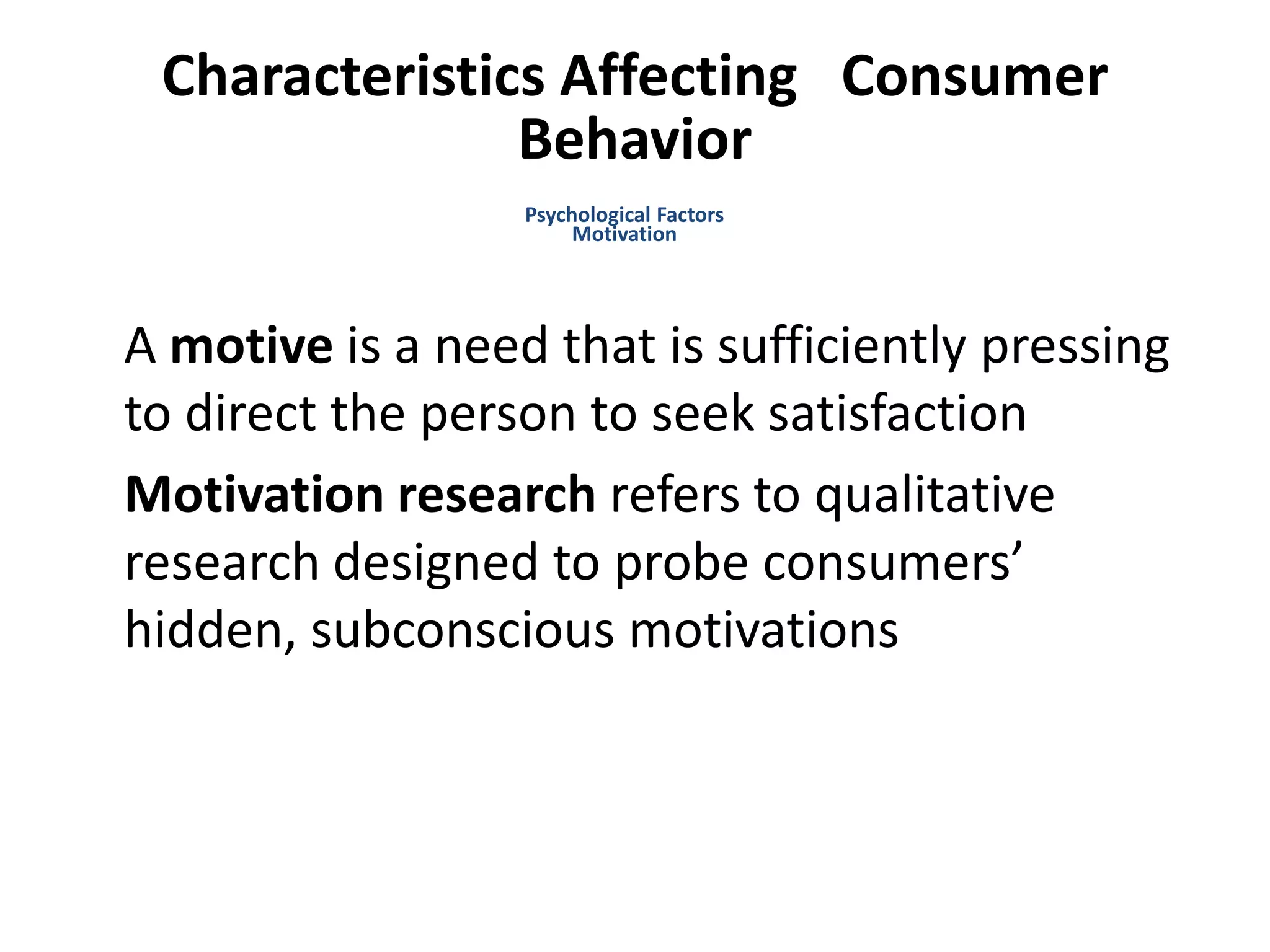 Characteristics Affecting Consumer
Behavior
A motive is a need that is sufficiently pressing
to direct the person to seek satisfaction
Motivation research refers to qualitative
research designed to probe consumers’
hidden, subconscious motivations
Psychological Factors
Motivation
 