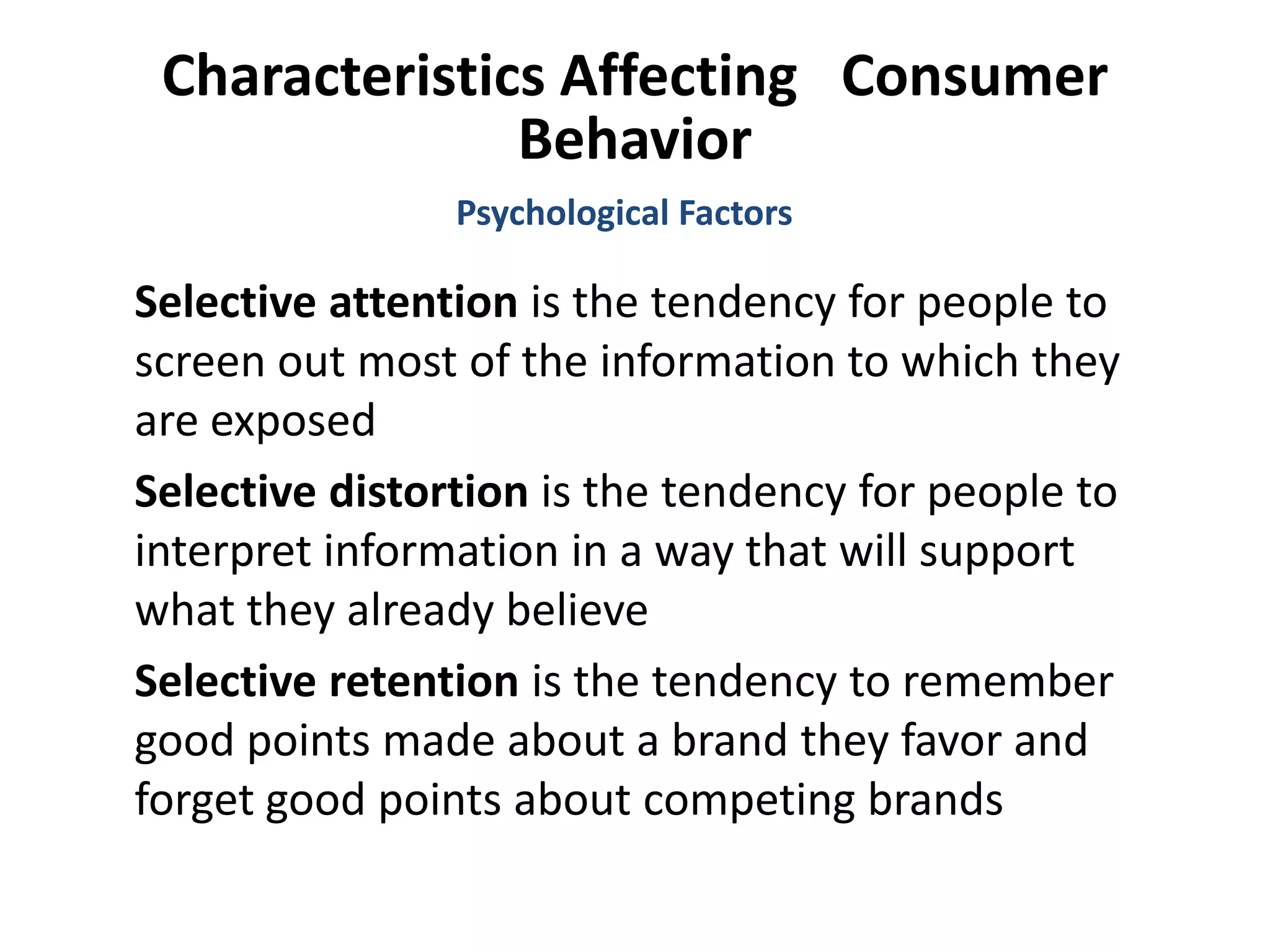 Characteristics Affecting Consumer
Behavior
Selective attention is the tendency for people to
screen out most of the information to which they
are exposed
Selective distortion is the tendency for people to
interpret information in a way that will support
what they already believe
Selective retention is the tendency to remember
good points made about a brand they favor and
forget good points about competing brands
Psychological Factors
 