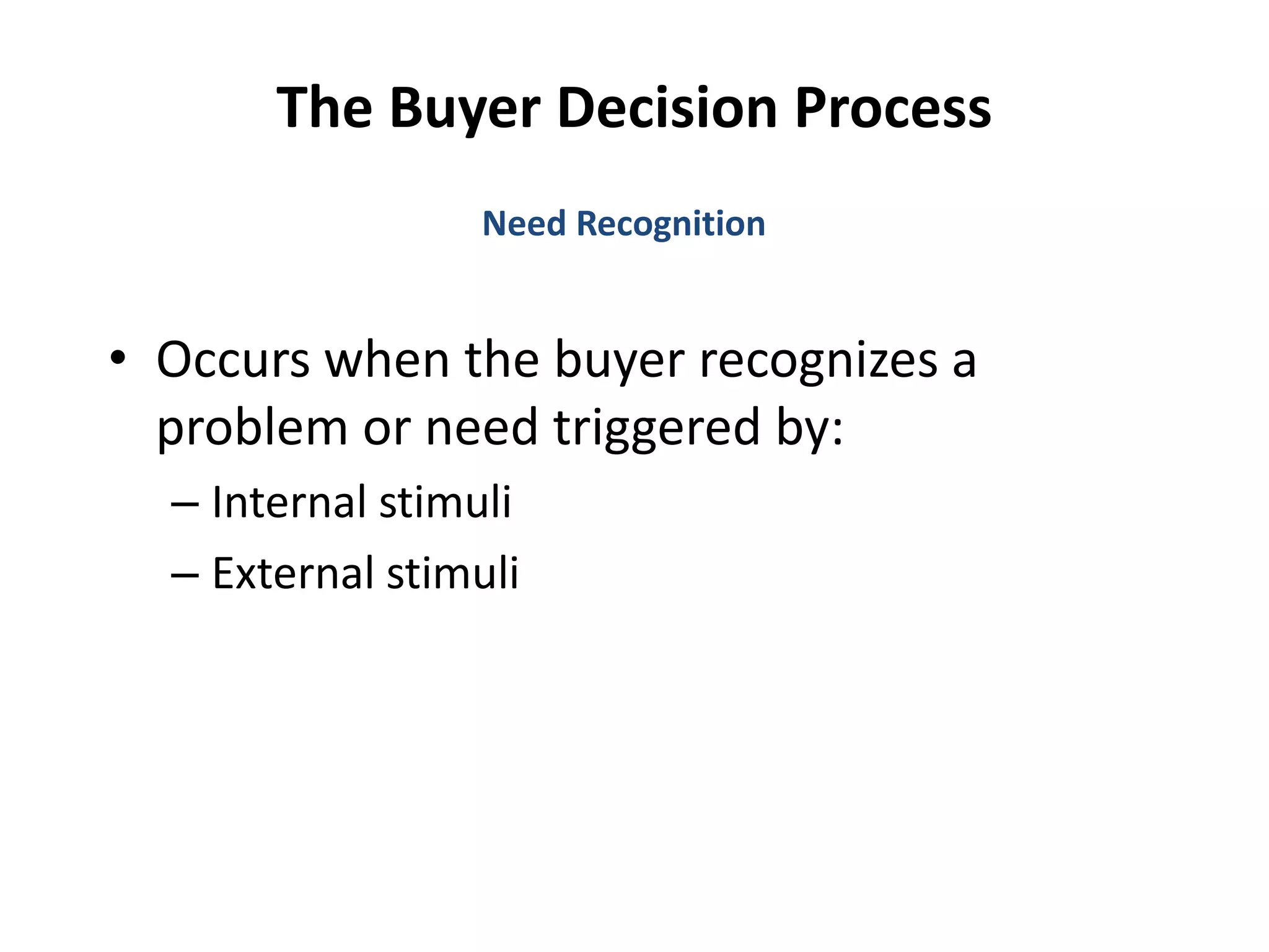 The Buyer Decision Process
• Occurs when the buyer recognizes a
problem or need triggered by:
– Internal stimuli
– External stimuli
Need Recognition
 