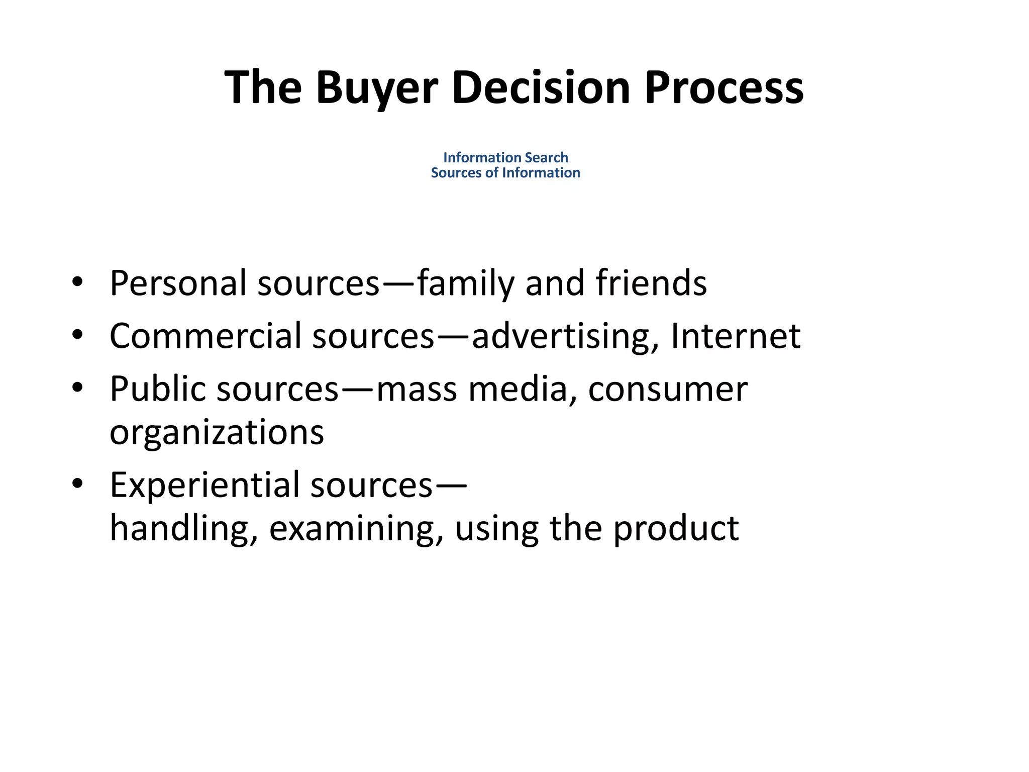 The Buyer Decision Process
• Personal sources—family and friends
• Commercial sources—advertising, Internet
• Public sources—mass media, consumer
organizations
• Experiential sources—
handling, examining, using the product
Information Search
Sources of Information
 