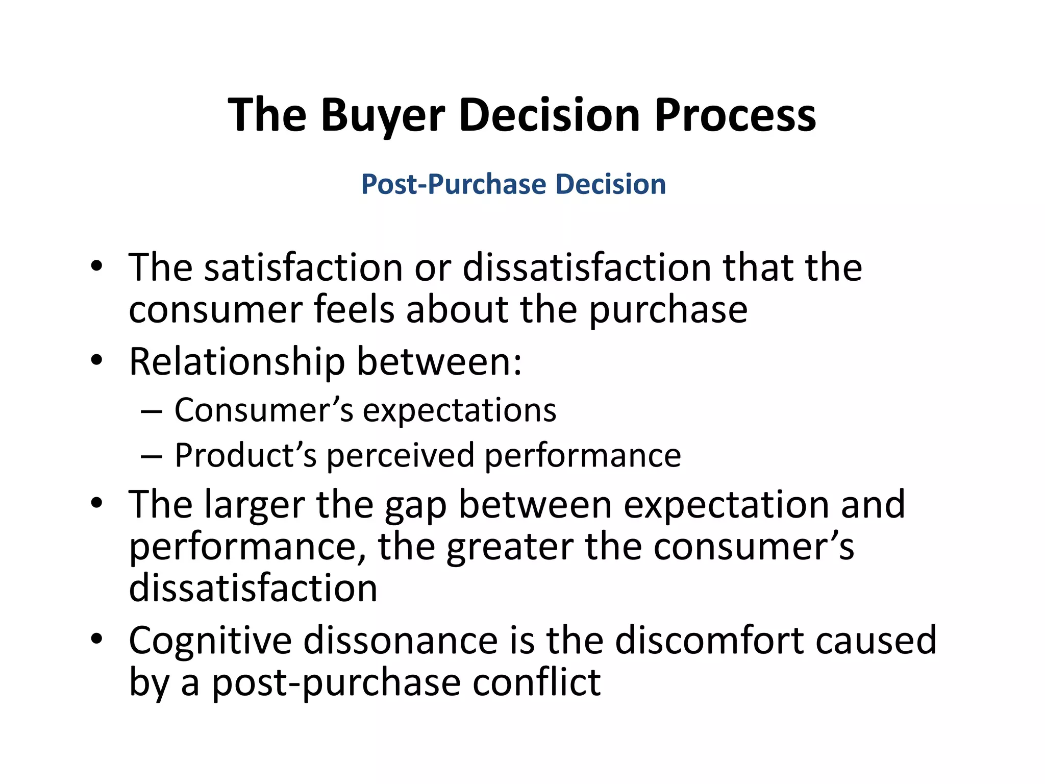 The Buyer Decision Process
• The satisfaction or dissatisfaction that the
consumer feels about the purchase
• Relationship between:
– Consumer’s expectations
– Product’s perceived performance
• The larger the gap between expectation and
performance, the greater the consumer’s
dissatisfaction
• Cognitive dissonance is the discomfort caused
by a post-purchase conflict
Post-Purchase Decision
 