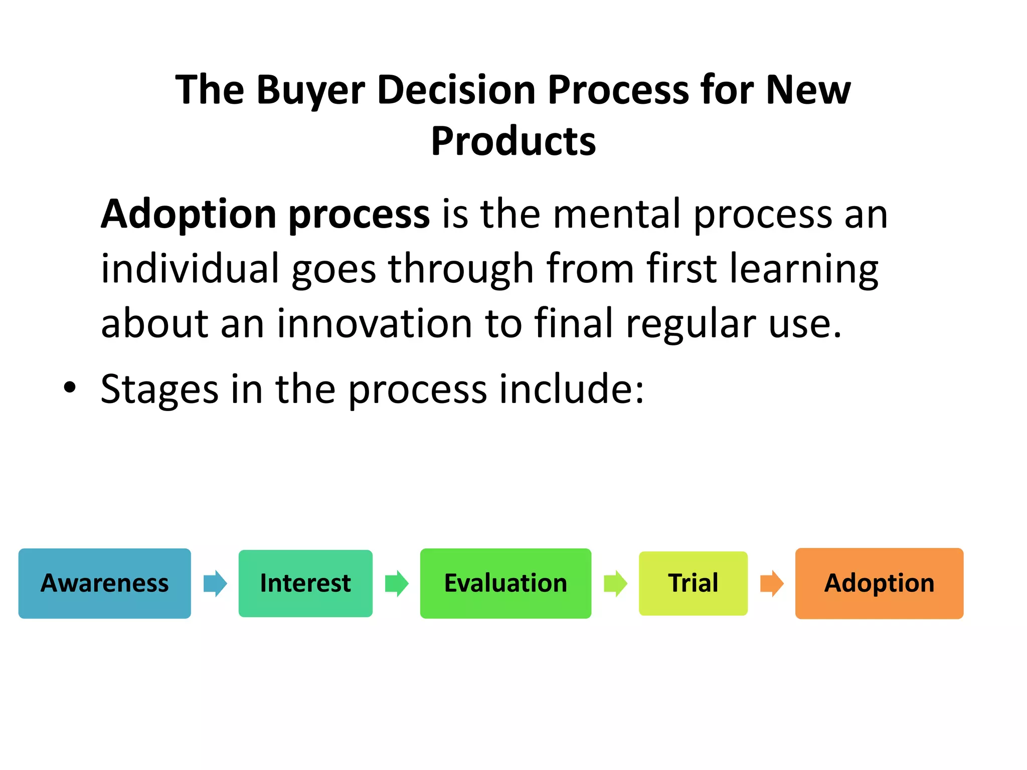 The Buyer Decision Process for New
Products
Adoption process is the mental process an
individual goes through from first learning
about an innovation to final regular use.
• Stages in the process include:
Awareness Interest Evaluation Trial Adoption
 