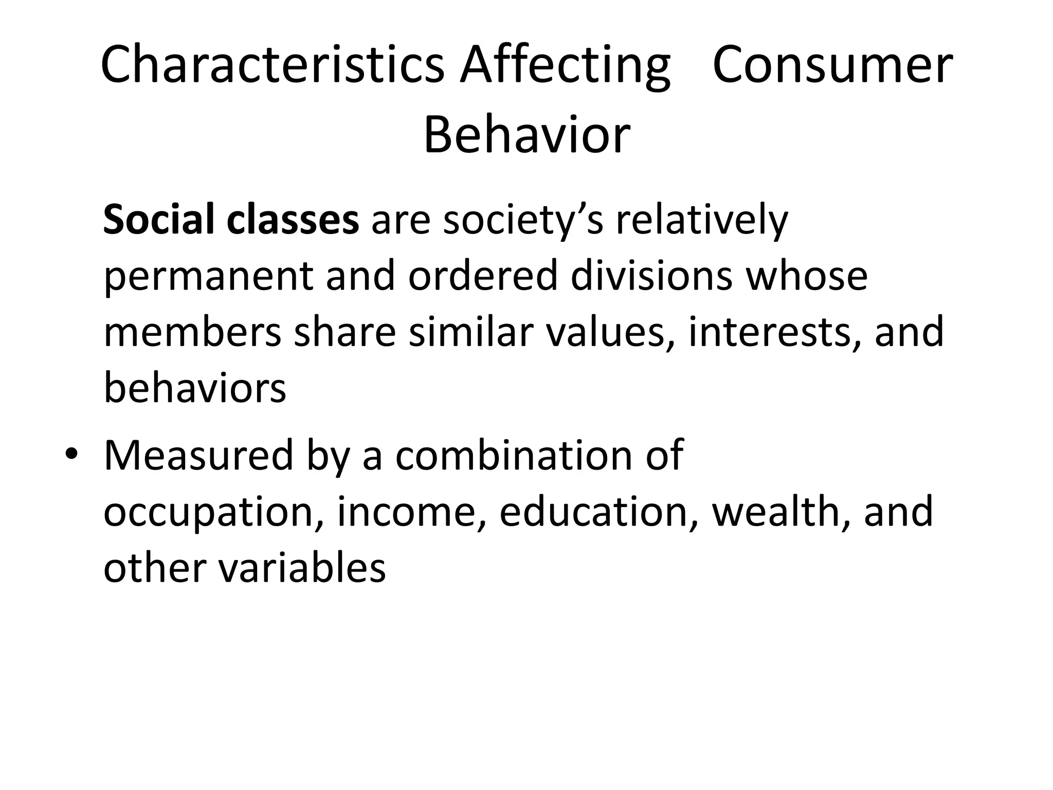 Social classes are society’s relatively
permanent and ordered divisions whose
members share similar values, interests, and
behaviors
• Measured by a combination of
occupation, income, education, wealth, and
other variables
Characteristics Affecting Consumer
Behavior
 