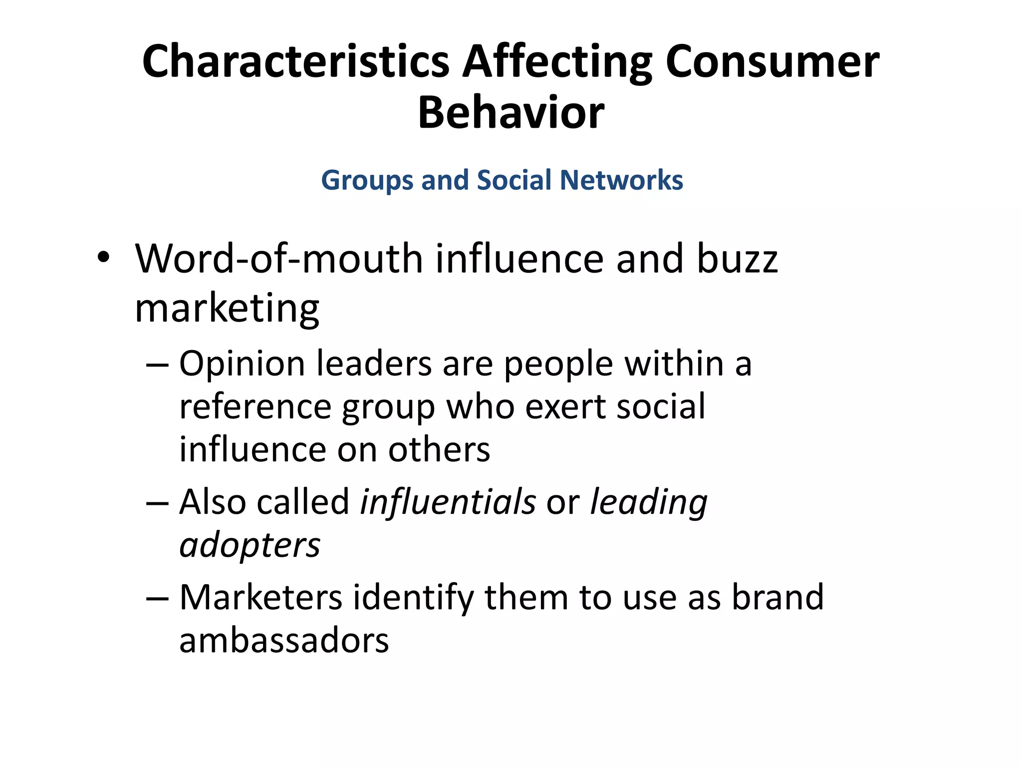 Characteristics Affecting Consumer
Behavior
• Word-of-mouth influence and buzz
marketing
– Opinion leaders are people within a
reference group who exert social
influence on others
– Also called influentials or leading
adopters
– Marketers identify them to use as brand
ambassadors
Groups and Social Networks
 