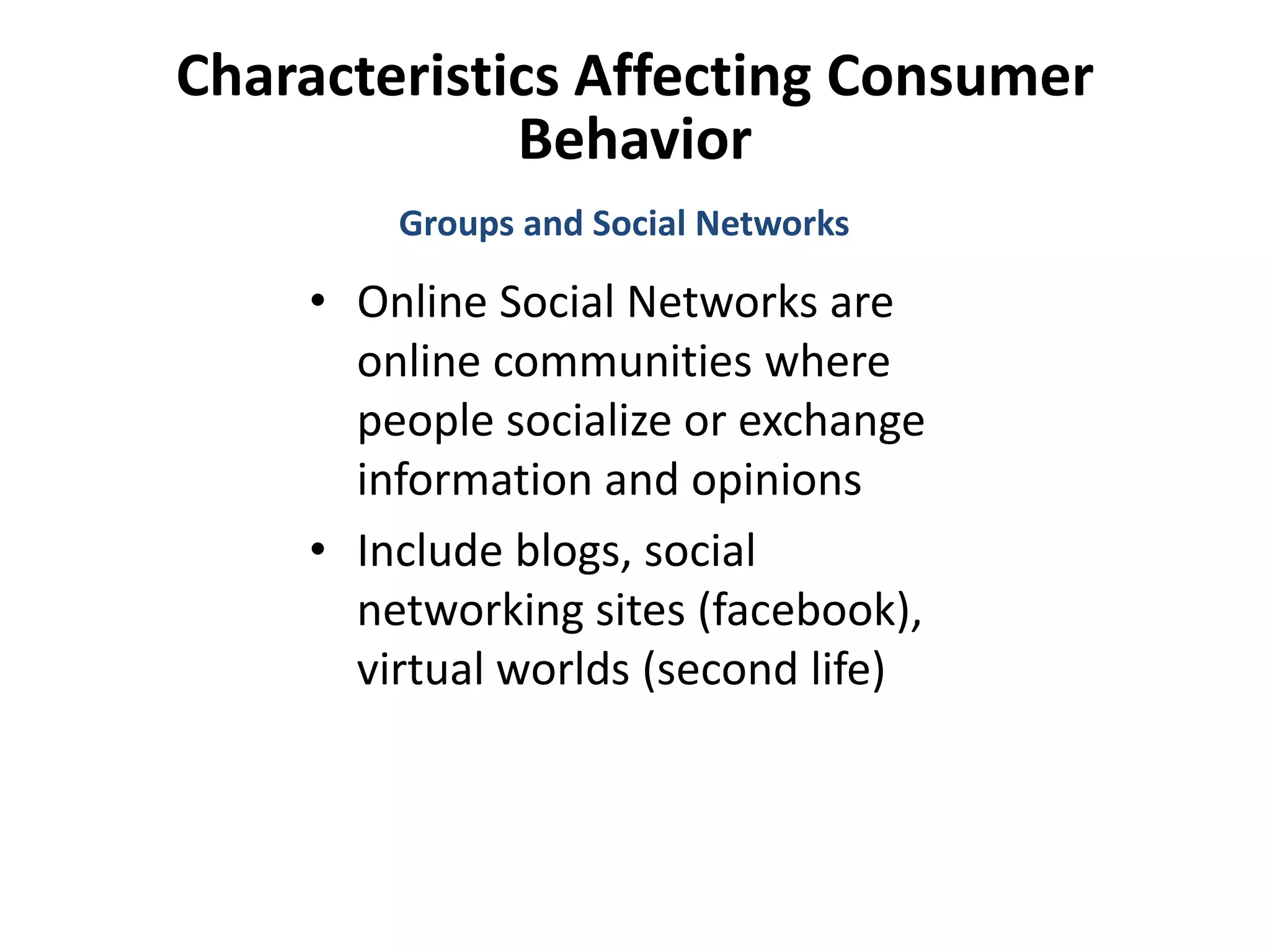 Characteristics Affecting Consumer
Behavior
• Online Social Networks are
online communities where
people socialize or exchange
information and opinions
• Include blogs, social
networking sites (facebook),
virtual worlds (second life)
Groups and Social Networks
 