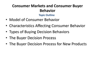 Consumer Markets and Consumer Buyer
Behavior
• Model of Consumer Behavior
• Characteristics Affecting Consumer Behavior
• Types of Buying Decision Behaviors
• The Buyer Decision Process
• The Buyer Decision Process for New Products
Topic Outline
 