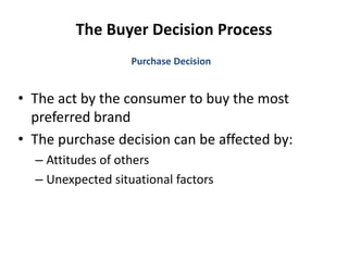 The Buyer Decision Process
• The act by the consumer to buy the most
preferred brand
• The purchase decision can be affected by:
– Attitudes of others
– Unexpected situational factors
Purchase Decision
 
