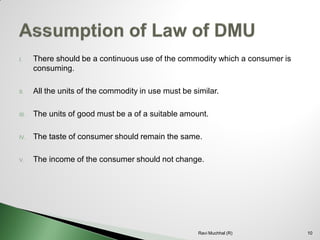 I.There should be a continuous use of the commodity which a consumer is consuming. 
II.All the units of the commodity in use must be similar. 
III.The units of good must be a of a suitable amount. 
IV.The taste of consumer should remain the same. 
V.The income of the consumer should not change. 10Ravi Muchhal (R)  