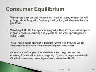 When a consumer decided to spend his 1stunit of money whether this will go for good x or for good y. Obviously it will go for good x because here he gets 16 utils. 
While he get 14 utils if he spends it on good y. Then 2ndrupee will be spend on good y because spending it on y yields 14 utils while spending it on x yields 12 utils. 
The 3rdrupee will be spent on x, because 12>10. The 4thrupee will be spent on y and 5thwill be spent on x yielding the 10 utils each. 
In this way out of 5 rupee, 3 rupee will be spend on good x and the remaining 2 rupee will be spend on good y. By such arrangements the MU of the last rupee spent on each good has equalized as 10=10.12 
Ravi Muchhal (R)  