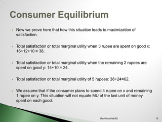 Now we prove here that how this situation leads to maximization of satisfaction. 
Total satisfaction or total marginal utility when 3 rupee are spent on good x: 16+12+10 = 38. 
Total satisfaction or total marginal utility when the remaining 2 rupees are spent on good y: 14+10 = 24. 
Total satisfaction or total marginal utility of 5 rupees: 38+24=62. 
We assume that if the consumer plans to spend 4 rupee on x and remaining 1 rupee on y. This situation will not equate MU of the last unit of money spent on each good. 13Ravi Muchhal (R)  