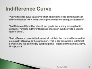 “An indifference curve is a curve which shows difference combinations of two commodities like x and y which give a consumer an equal satisfaction”. 
“An IC shows different bundles of two goods like x and y amongst which consumer remains indifferent because of all such bundles yield a specific level of utility”. 
“An indifference curve is the locus of all points in the commodity space that are equally attractive to the consumer”. That is the consumer is indifferent between any two commodity bundles (points) that lie on the same IC curve. U = f(x,y) = k15Ravi Muchhal (R)  