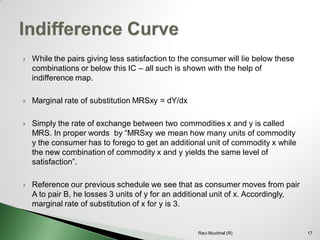 While the pairs giving less satisfaction to the consumer will lie below these combinations or below this IC –all such is shown with the help of indifference map. 
Marginal rate of substitution MRSxy = dY/dx 
Simply the rate of exchange between two commodities x and y is called MRS. In proper words by “MRSxy we mean how many units of commodity y the consumer has to forego to get an additional unit of commodity x while the new combination of commodity x and y yields the same level of satisfaction”. 
Reference our previous schedule we see that as consumer moves from pair A to pair B, he losses 3 units of y for an additional unit of x. Accordingly, marginal rate of substitution of x for y is 3. 17Ravi Muchhal (R)  