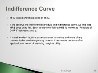 MRS is also known as slope of an IC. 
If we observe the indifference schedule and indifference curve, we find that MRS goes on to fall. Such tendency of falling MRS is known as “Principle of DMRS” between x and y. 
It is well evident fact that as a consumer has more and more of any commodity his desire to get any more of it decreases because of an application of law of diminishing marginal utility. 18Ravi Muchhal (R)  