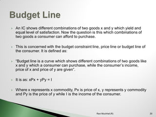 An IC shows different combinations of two goods x and y which yield and equal level of satisfaction. Now the question is this which combinations of two goods a consumer can afford to purchase. 
This is concerned with the budget constraint line, price line or budget line of the consumer. It is defined as: 
“Budget line is a curve which shows different combinations of two goods like x and y which a consumer can purchase, while the consumer’s income, price of x and price of y are given”. 
It is as: xPx + yPy = I 
Where x represents x commodity, Px is price of x, y represents y commodity and Py is the price of y while I is the income of the consumer. 20Ravi Muchhal (R)  