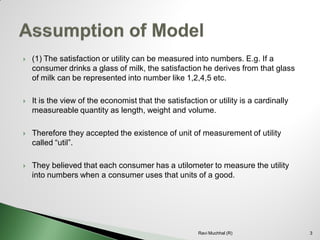 (1) The satisfaction or utility can be measured into numbers. E.g. If a consumer drinks a glass of milk, the satisfaction he derives from that glass of milk can be represented into number like 1,2,4,5 etc. 
It is the view of the economist that the satisfaction or utility is a cardinally measureable quantity as length, weight and volume. 
Therefore they accepted the existence of unit of measurement of utility called “util”. 
They believed that each consumer has a utilometer to measure the utility into numbers when a consumer uses that units of a good. 3 
Ravi Muchhal (R)  