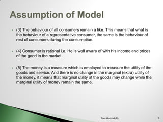 (3) The behaviour of all consumers remain a like. This means that what is the behaviour of a representative consumer, the same is the behaviour of rest of consumers during the consumption. 
(4) Consumer is rational i.e. He is well aware of with his income and prices of the good in the market. 
(5) The money is a measure which is employed to measure the utility of the goods and service. And there is no change in the marginal (extra) utility of the money, it means that marginal utility of the goods may change while the marginal utility of money remain the same. 
5 
Ravi Muchhal (R)  
