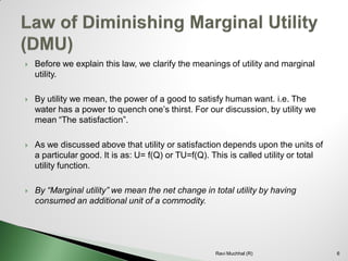 Before we explain this law, we clarify the meanings of utility and marginal utility. 
By utility we mean, the power of a good to satisfy human want. i.e. The water has a power to quench one’s thirst. For our discussion, by utility we mean “The satisfaction”. 
As we discussed above that utility or satisfaction depends upon the units of a particular good. It is as: U= f(Q) or TU=f(Q). This is called utility or total utility function. 
By “Marginal utility” we mean the net change in total utility by having consumed an additional unit of a commodity. 6 
Ravi Muchhal (R)  