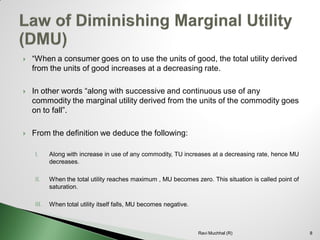 “When a consumer goes on to use the units of good, the total utility derived from the units of good increases at a decreasing rate. 
In other words “along with successive and continuous use of any commodity the marginal utility derived from the units of the commodity goes on to fall”. 
From the definition we deduce the following: 
I.Along with increase in use of any commodity, TU increases at a decreasing rate, hence MU decreases. 
II.When the total utility reaches maximum , MU becomes zero. This situation is called point of saturation. 
III.When total utility itself falls, MU becomes negative. 
8 
Ravi Muchhal (R)  