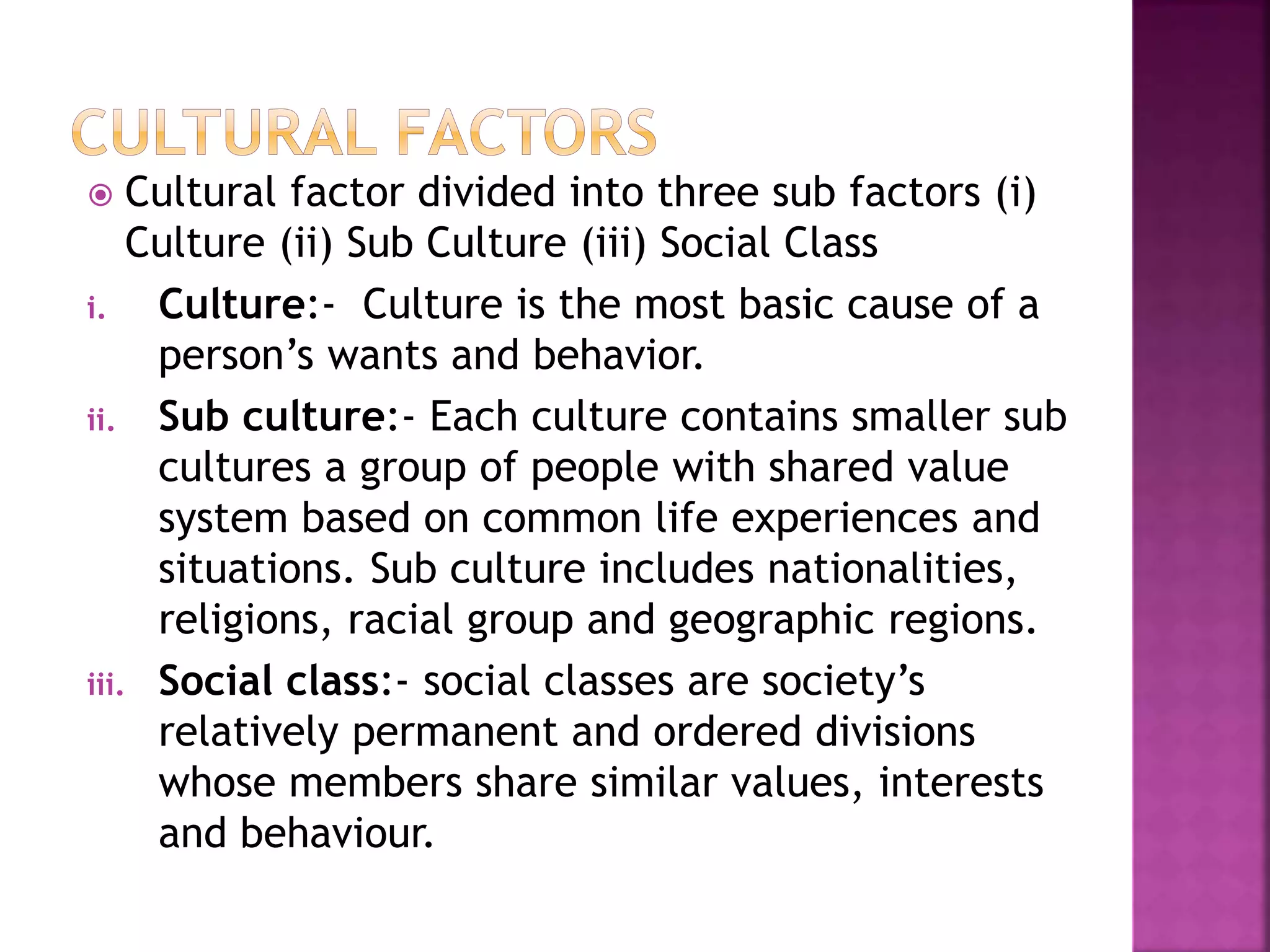  Cultural factor divided into three sub factors (i) 
Culture (ii) Sub Culture (iii) Social Class 
i. Culture:- Culture is the most basic cause of a 
person’s wants and behavior. 
ii. Sub culture:- Each culture contains smaller sub 
cultures a group of people with shared value 
system based on common life experiences and 
situations. Sub culture includes nationalities, 
religions, racial group and geographic regions. 
iii. Social class:- social classes are society’s 
relatively permanent and ordered divisions 
whose members share similar values, interests 
and behaviour. 
 