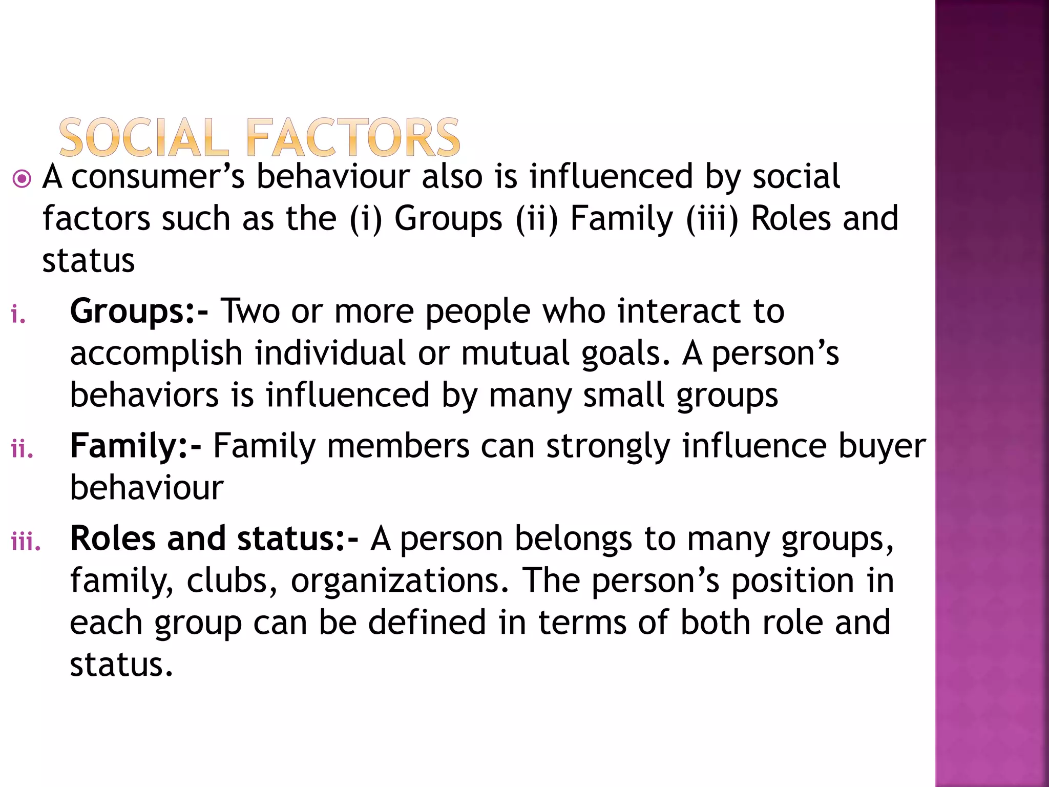  A consumer’s behaviour also is influenced by social 
factors such as the (i) Groups (ii) Family (iii) Roles and 
status 
i. Groups:- Two or more people who interact to 
accomplish individual or mutual goals. A person’s 
behaviors is influenced by many small groups 
ii. Family:- Family members can strongly influence buyer 
behaviour 
iii. Roles and status:- A person belongs to many groups, 
family, clubs, organizations. The person’s position in 
each group can be defined in terms of both role and 
status. 
 