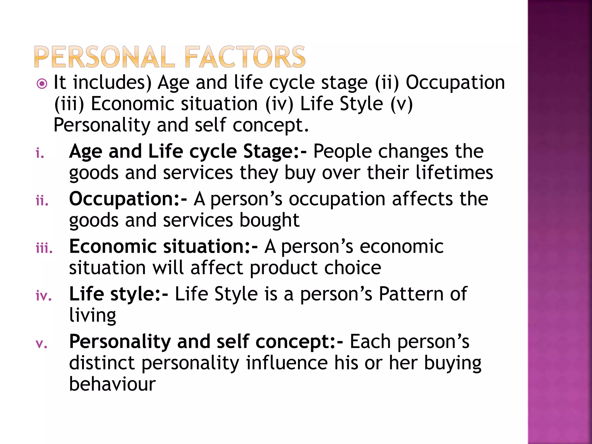  It includes) Age and life cycle stage (ii) Occupation 
(iii) Economic situation (iv) Life Style (v) 
Personality and self concept. 
i. Age and Life cycle Stage:- People changes the 
goods and services they buy over their lifetimes 
ii. Occupation:- A person’s occupation affects the 
goods and services bought 
iii. Economic situation:- A person’s economic 
situation will affect product choice 
iv. Life style:- Life Style is a person’s Pattern of 
living 
v. Personality and self concept:- Each person’s 
distinct personality influence his or her buying 
behaviour 
 