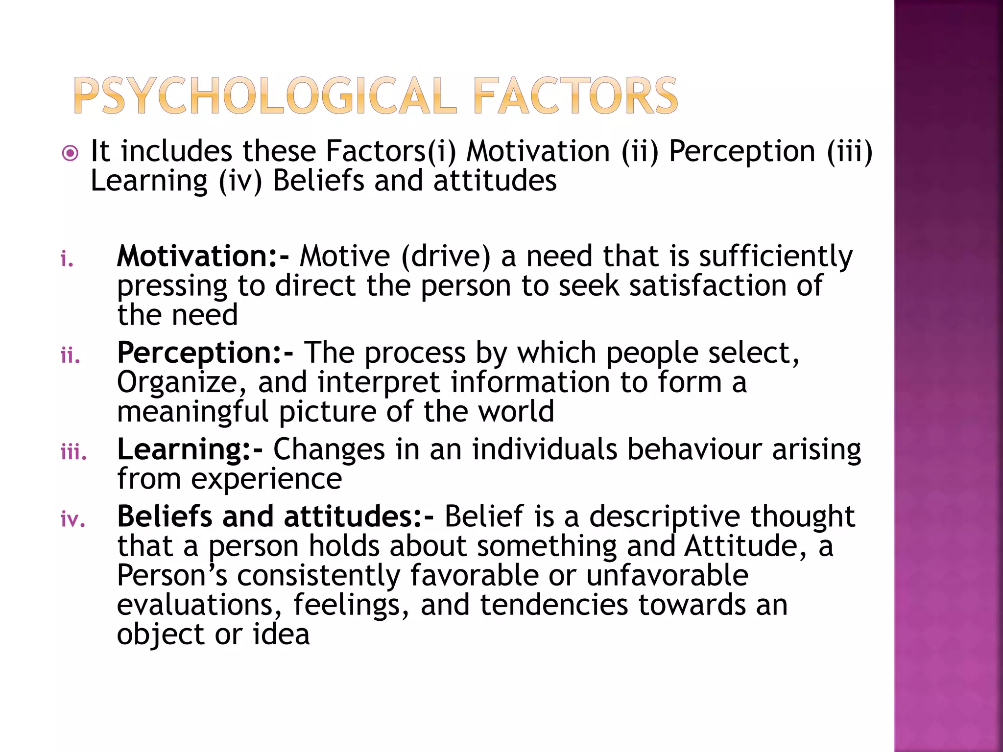  It includes these Factors(i) Motivation (ii) Perception (iii) 
Learning (iv) Beliefs and attitudes 
i. Motivation:- Motive (drive) a need that is sufficiently 
pressing to direct the person to seek satisfaction of 
the need 
ii. Perception:- The process by which people select, 
Organize, and interpret information to form a 
meaningful picture of the world 
iii. Learning:- Changes in an individuals behaviour arising 
from experience 
iv. Beliefs and attitudes:- Belief is a descriptive thought 
that a person holds about something and Attitude, a 
Person’s consistently favorable or unfavorable 
evaluations, feelings, and tendencies towards an 
object or idea 
 