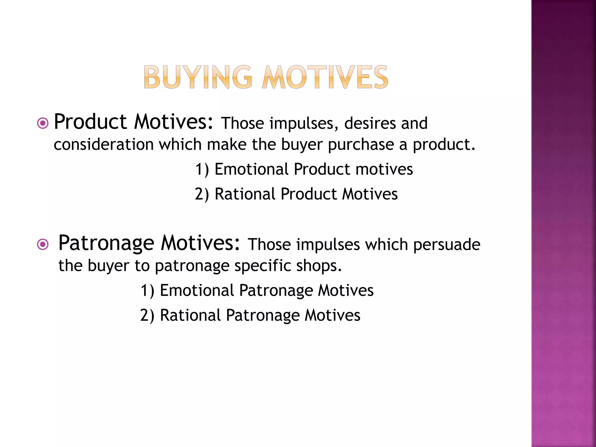  Product Motives: Those impulses, desires and 
consideration which make the buyer purchase a product. 
1) Emotional Product motives 
2) Rational Product Motives 
 Patronage Motives: Those impulses which persuade 
the buyer to patronage specific shops. 
1) Emotional Patronage Motives 
2) Rational Patronage Motives 
 