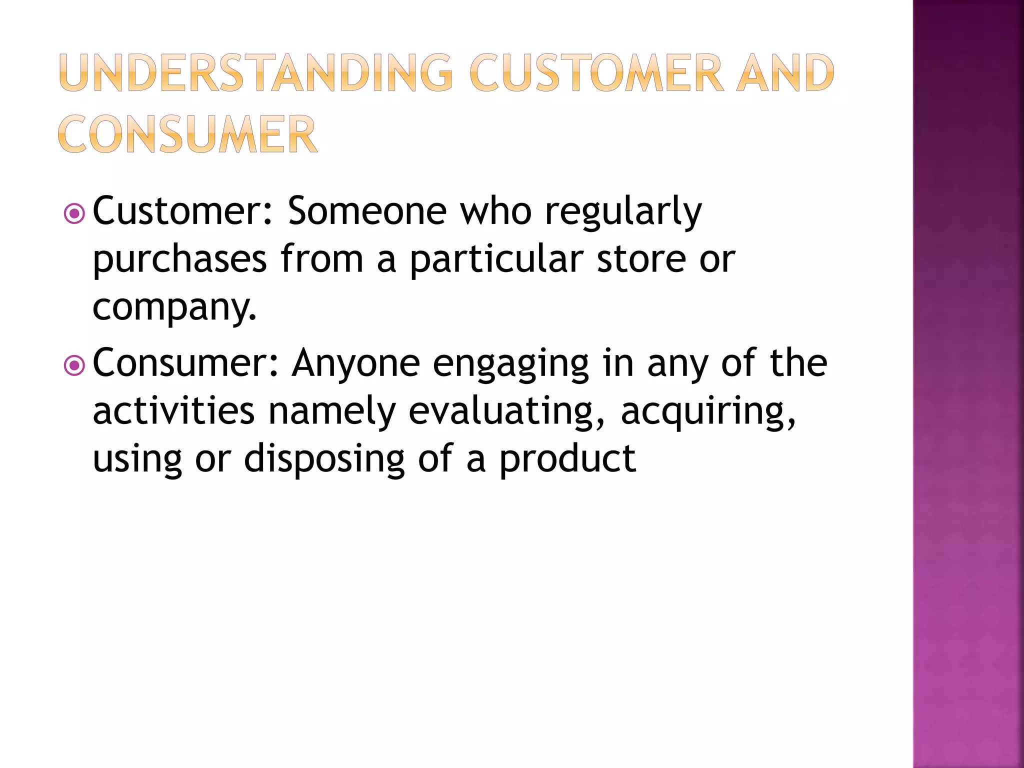 Customer: Someone who regularly 
purchases from a particular store or 
company. 
Consumer: Anyone engaging in any of the 
activities namely evaluating, acquiring, 
using or disposing of a product 
 